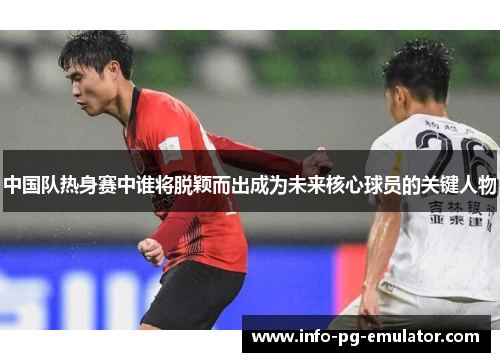 中国队热身赛中谁将脱颖而出成为未来核心球员的关键人物