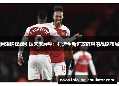 阿森纳锋线引援未来展望:打造全新进攻阵容的战略布局 阿森纳锋线引援未来展望:打造全新进攻阵容的战略布局