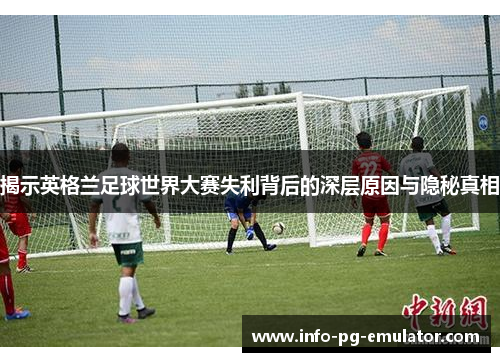 揭示英格兰足球世界大赛失利背后的深层原因与隐秘真相