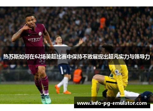 热苏斯如何在62场英超比赛中保持不败展现出超凡实力与领导力