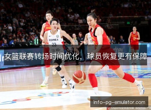 女篮联赛转场时间优化,球员恢复更有保障 女篮联赛转场时间优化,球员恢复更有保障